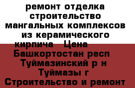 ремонт-отделка-строительство мангальных комплексов из керамического кирпича › Цена ­ 999 - Башкортостан респ., Туймазинский р-н, Туймазы г. Строительство и ремонт » Услуги   . Башкортостан респ.